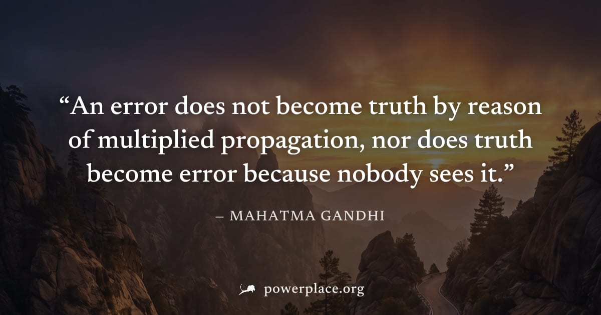 "An error does not become truth by reason of multiplied propagation, nor does truth become error because nobody sees it." — Mahatma Gandhi