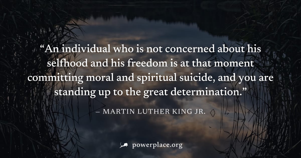 "An individual who is not concerned about his selfhood and his freedom is at that moment committing moral and spiritual suicide, and you are standing up to the great determination." — Martin Luther Ki