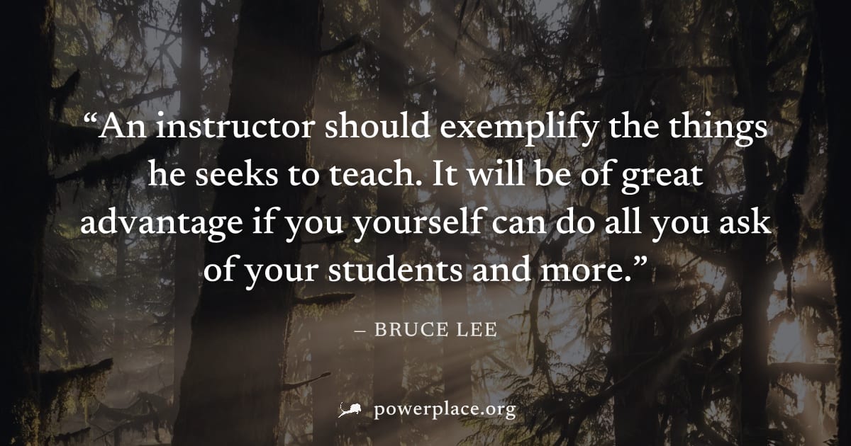 "An instructor should exemplify the things he seeks to teach. It will be of great advantage if you yourself can do all you ask of your students and more." — Bruce Lee