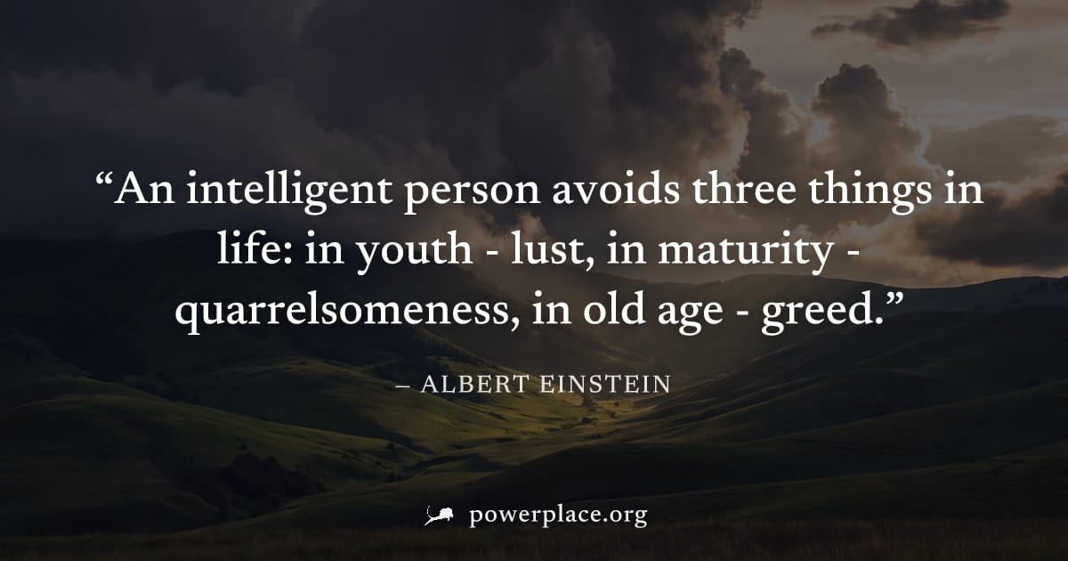 "An intelligent person avoids three things in life: in youth - lust, in maturity - quarrelsomeness, in old age - greed." — Albert Einstein