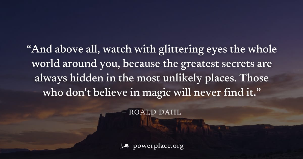 "And above all, watch with glittering eyes the whole world around you, because the greatest secrets are always hidden in the most unlikely places. Those who don't believe in magic will never find it."
