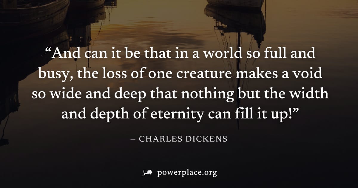 "And can it be that in a world so full and busy, the loss of one creature makes a void so wide and deep that nothing but the width and depth of eternity can fill it up!" — Charles Dickens