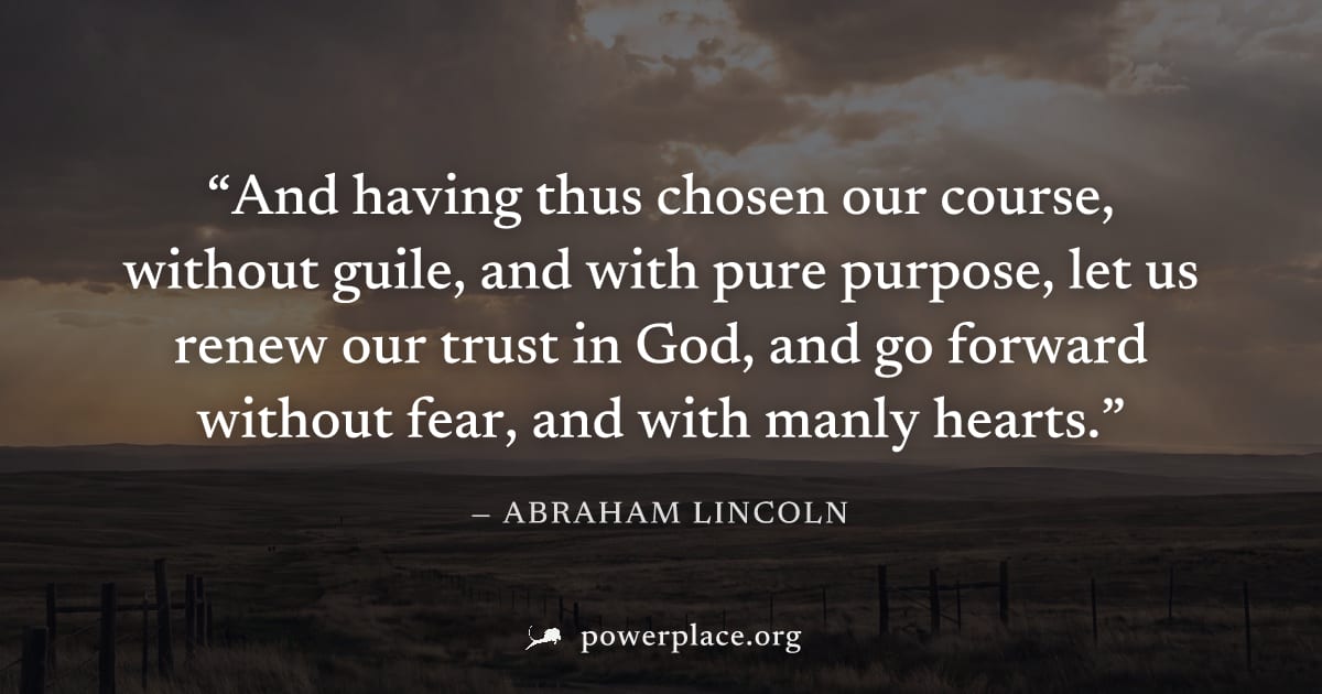 "And having thus chosen our course, without guile, and with pure purpose, let us renew our trust in God, and go forward without fear, and with manly hearts." — Abraham Lincoln