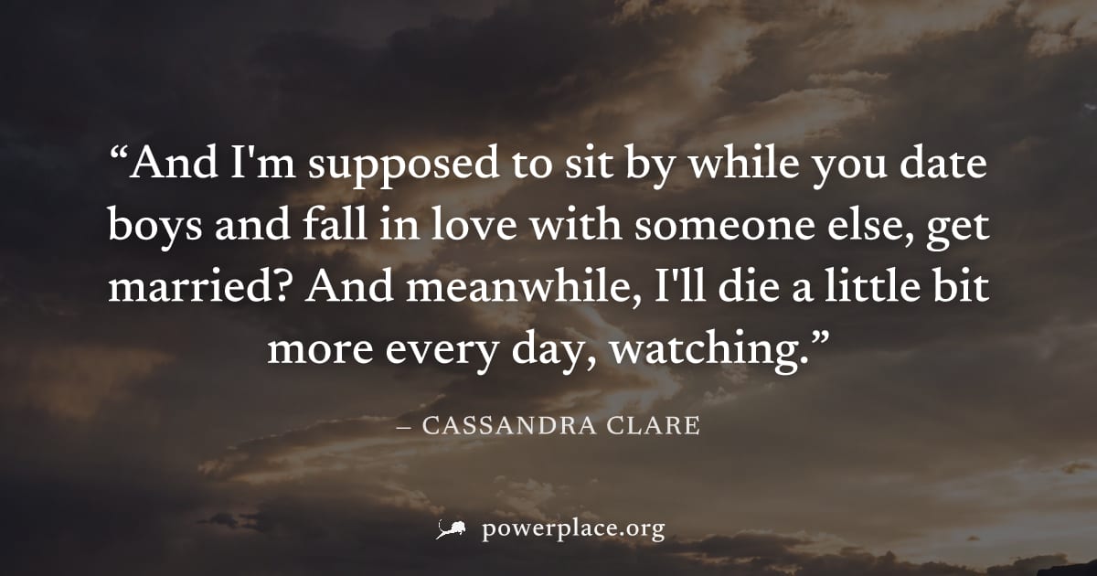 "And I'm supposed to sit by while you date boys and fall in love with someone else, get married? And meanwhile, I'll die a little bit more every day, watching." — Cassandra Clare