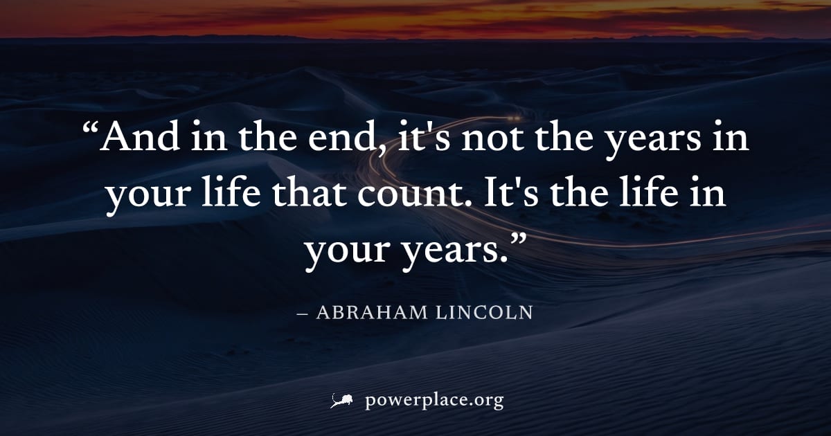 "And in the end, it's not the years in your life that count. It's the life in your years." — Abraham Lincoln