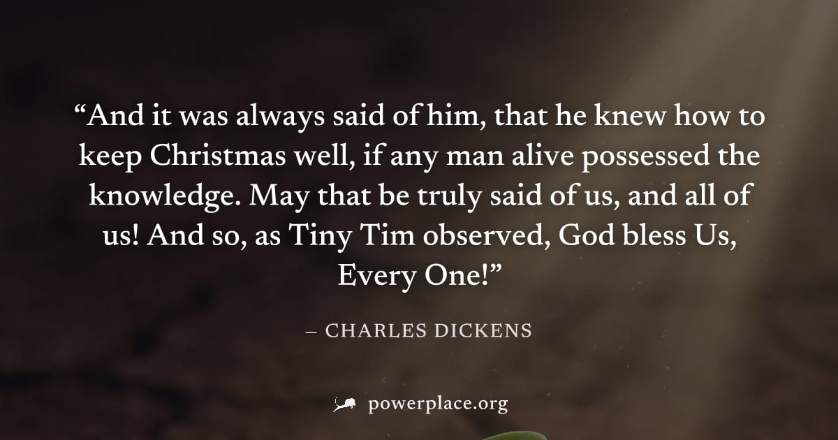 "And it was always said of him, that he knew how to keep Christmas well, if any man alive possessed the knowledge. May that be truly said of us, and all of us! And so, as Tiny Tim observed, God bless 