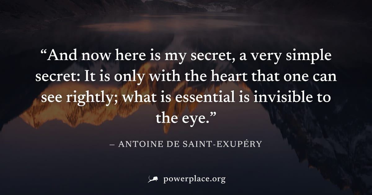 "And now here is my secret, a very simple secret: It is only with the heart that one can see rightly; what is essential is invisible to the eye." — Antoine de Saint-Exupéry