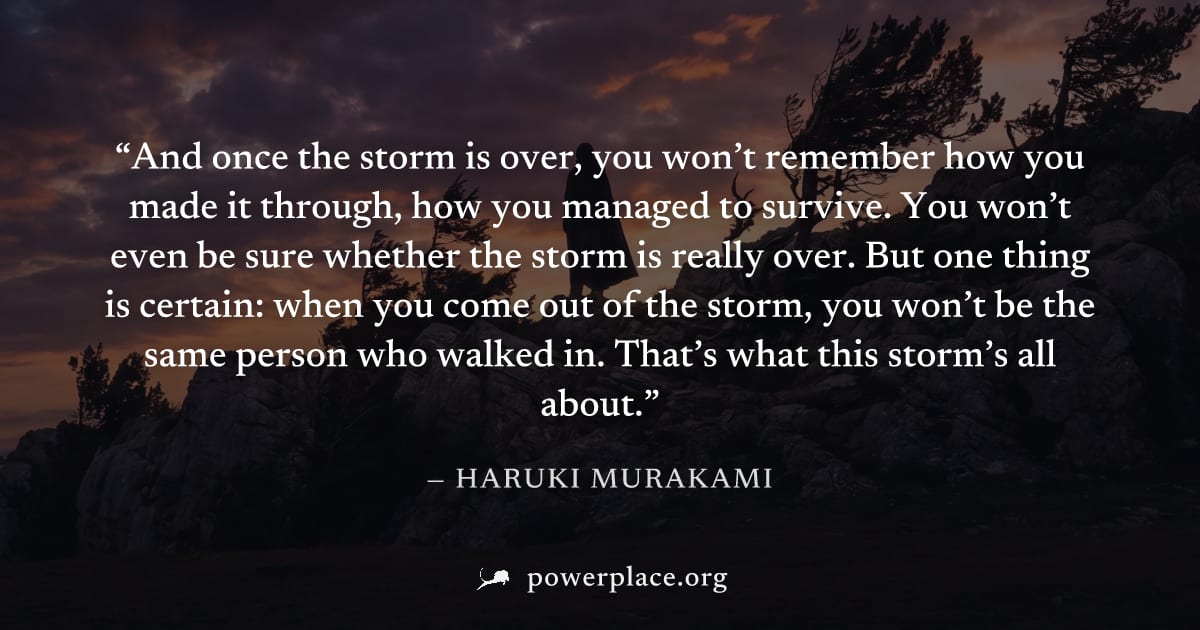 "And once the storm is over, you won’t remember how you made it through, how you managed to survive. You won’t even be sure whether the storm is really over. But one thing is certain: when you come ou