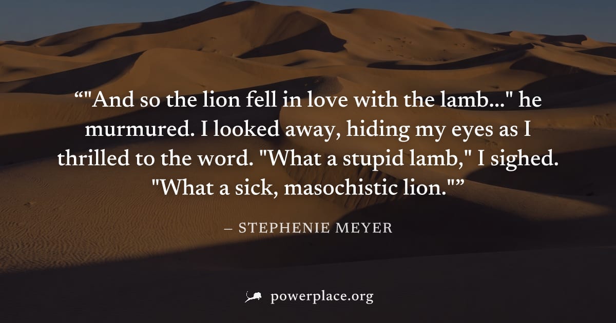 ""And so the lion fell in love with the lamb..." he murmured. I looked away, hiding my eyes as I thrilled to the word. "What a stupid lamb," I sighed. "What a sick, masochistic lion."" — Stephenie Mey