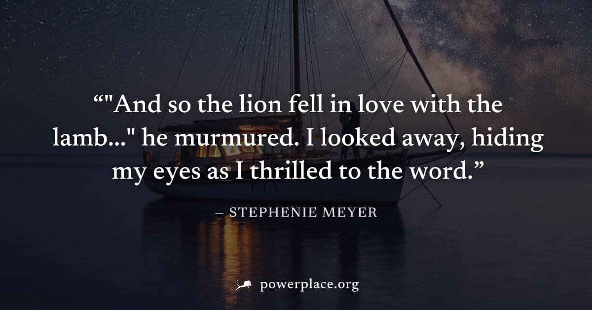 ""And so the lion fell in love with the lamb..." he murmured. I looked away, hiding my eyes as I thrilled to the word." — Stephenie Meyer