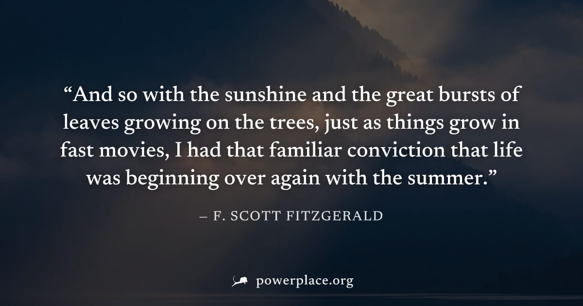 "And so with the sunshine and the great bursts of leaves growing on the trees, just as things grow in fast movies, I had that familiar conviction that life was beginning over again with the summer." —