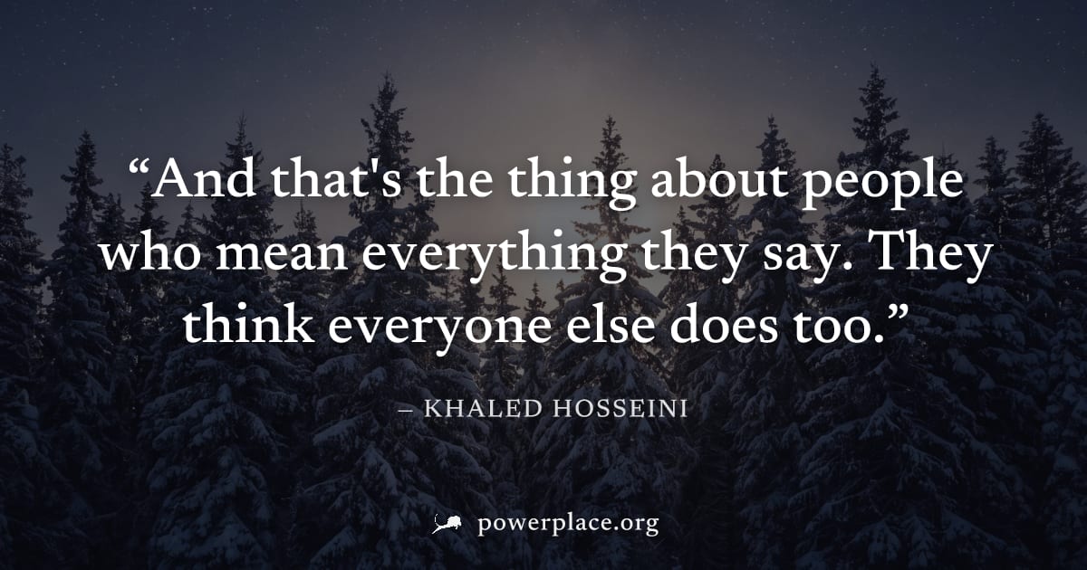 "And that's the thing about people who mean everything they say. They think everyone else does too." — Khaled Hosseini