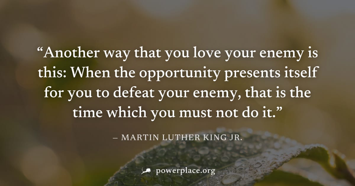 "Another way that you love your enemy is this: When the opportunity presents itself for you to defeat your enemy, that is the time which you must not do it." — Martin Luther King Jr.