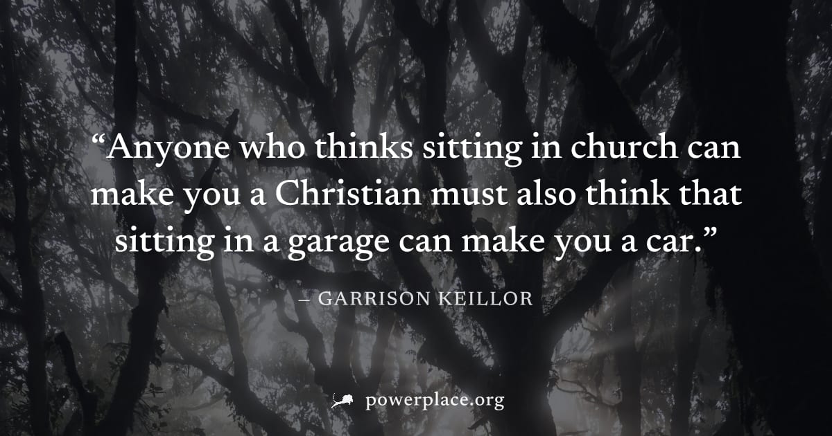 "Anyone who thinks sitting in church can make you a Christian must also think that sitting in a garage can make you a car." — Garrison Keillor
