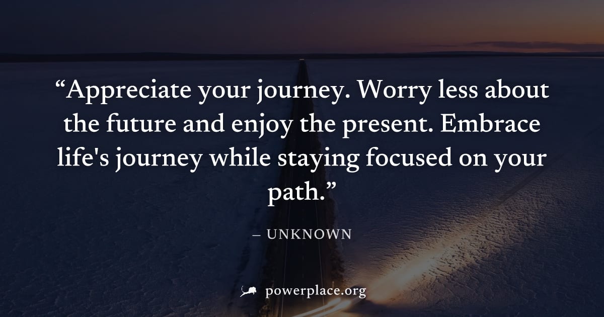 "Appreciate your journey. Worry less about the future and enjoy the present. Embrace life's journey while staying focused on your path." — Unknown