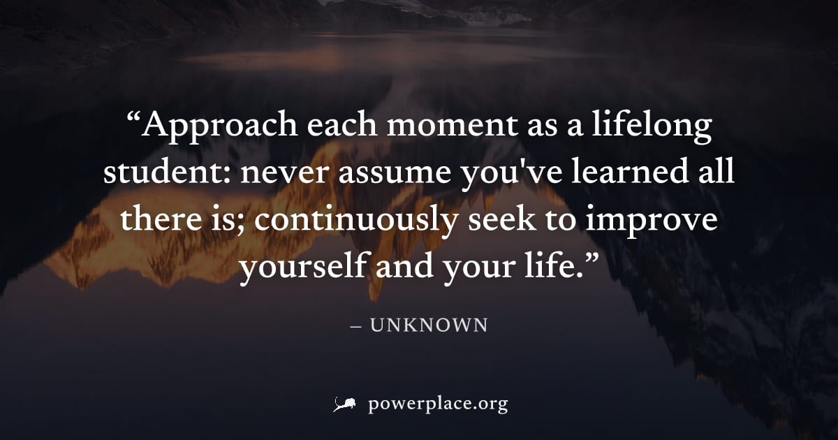 "Approach each moment as a lifelong student: never assume you've learned all there is; continuously seek to improve yourself and your life." — Unknown