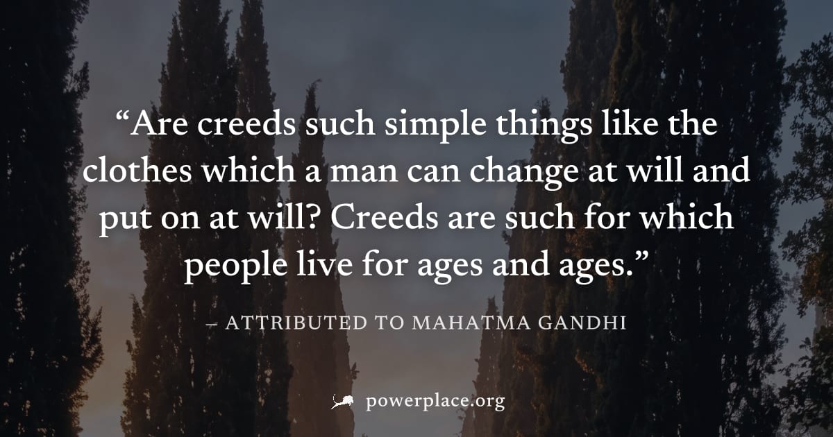 "Are creeds such simple things like the clothes which a man can change at will and put on at will? Creeds are such for which people live for ages and ages." — Attributed to Mahatma Gandhi