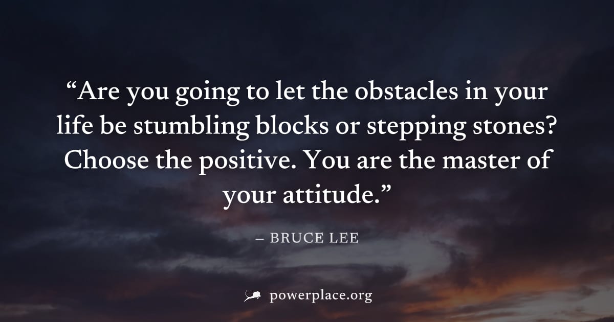 "Are you going to let the obstacles in your life be stumbling blocks or stepping stones? Choose the positive. You are the master of your attitude." — Bruce Lee