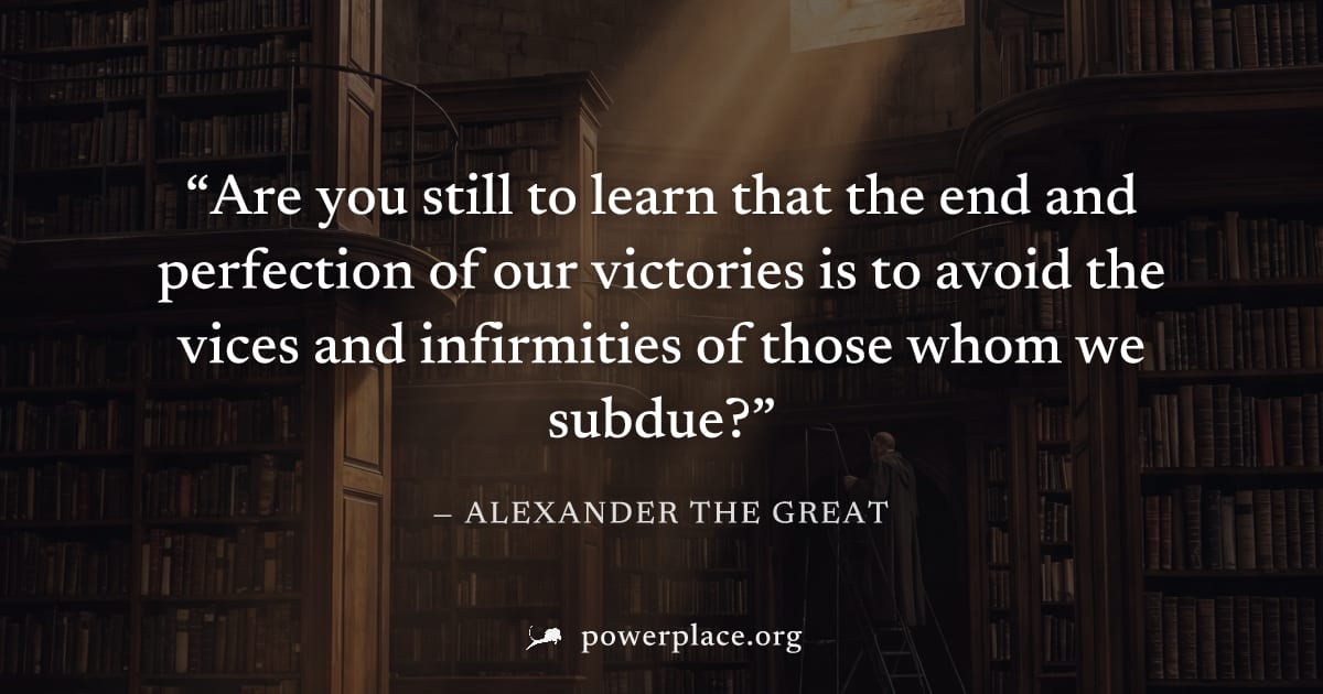 "Are you still to learn that the end and perfection of our victories is to avoid the vices and infirmities of those whom we subdue?" — Alexander the Great