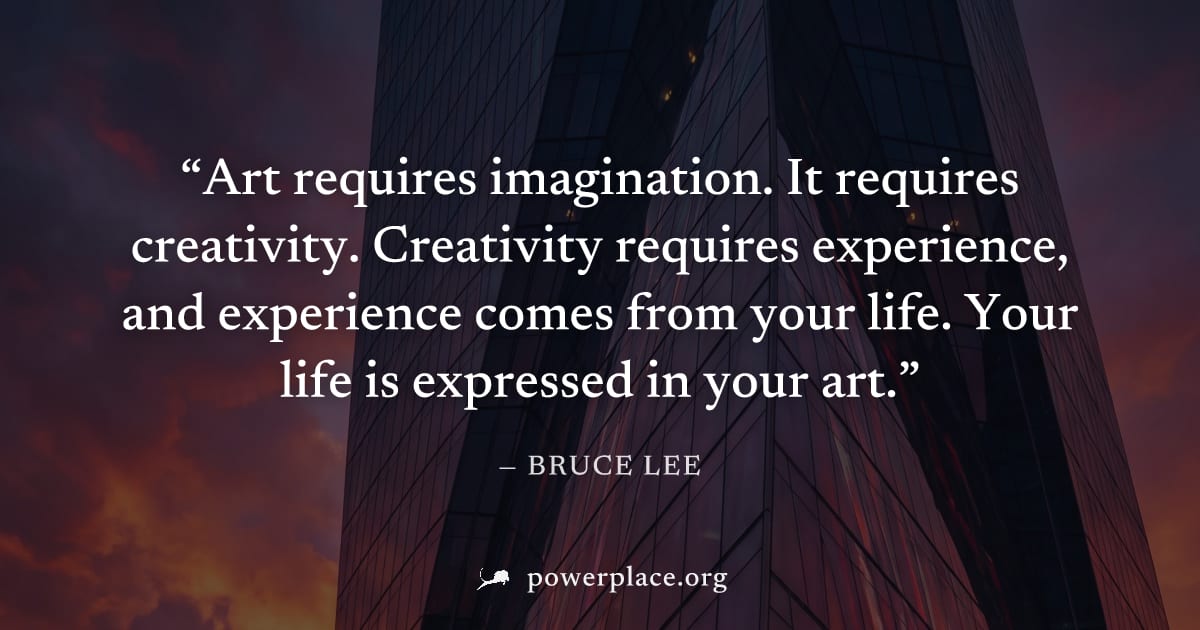 "Art requires imagination. It requires creativity. Creativity requires experience, and experience comes from your life. Your life is expressed in your art." — Bruce Lee