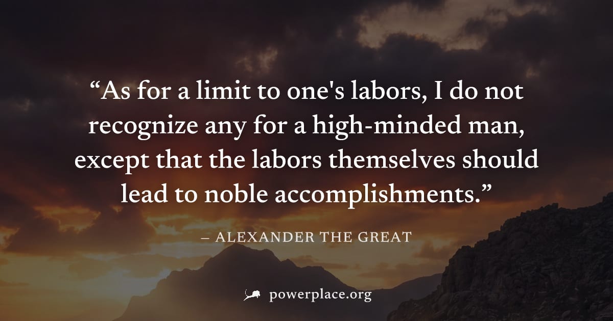 "As for a limit to one's labors, I do not recognize any for a high-minded man, except that the labors themselves should lead to noble accomplishments." — Alexander the Great