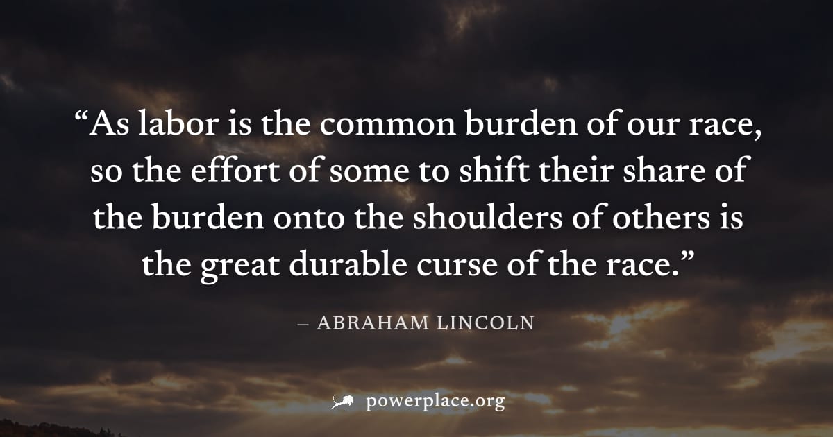 "As labor is the common burden of our race, so the effort of some to shift their share of the burden onto the shoulders of others is the great durable curse of the race." — Abraham Lincoln