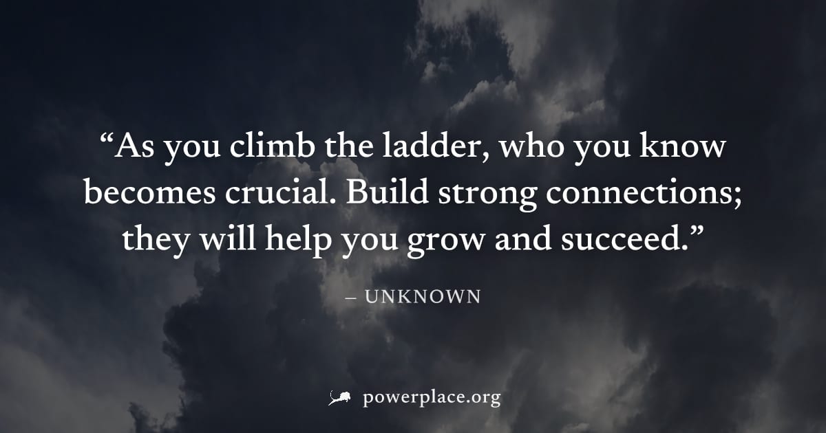 "As you climb the ladder, who you know becomes crucial. Build strong connections; they will help you grow and succeed." — Unknown