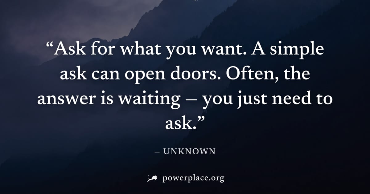 "Ask for what you want. A simple ask can open doors. Often, the answer is waiting — you just need to ask." — Unknown