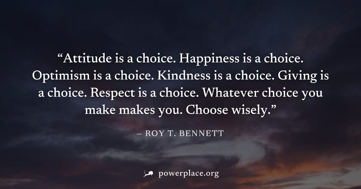 "Attitude is a choice. Happiness is a choice. Optimism is a choice. Kindness is a choice. Giving is a choice. Respect is a choice. Whatever choice you make makes you. Choose wisely." — Roy T. Bennett