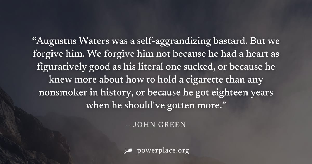 "Augustus Waters was a self-aggrandizing bastard. But we forgive him. We forgive him not because he had a heart as figuratively good as his literal one sucked, or because he knew more about how to hol
