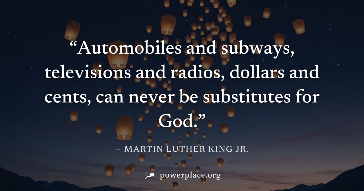 "Automobiles and subways, televisions and radios, dollars and cents, can never be substitutes for God." — Martin Luther King Jr.