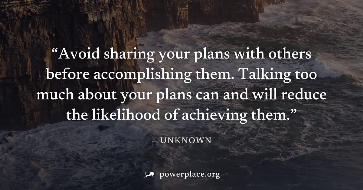 "Avoid sharing your plans with others before accomplishing them. Talking too much about your plans can and will reduce the likelihood of achieving them." — Unknown