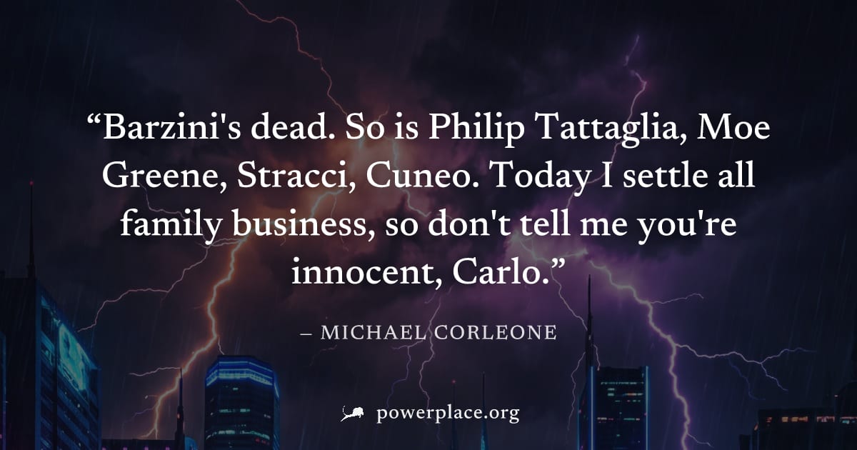 "Barzini's dead. So is Philip Tattaglia, Moe Greene, Stracci, Cuneo. Today I settle all family business, so don't tell me you're innocent, Carlo." — Michael Corleone