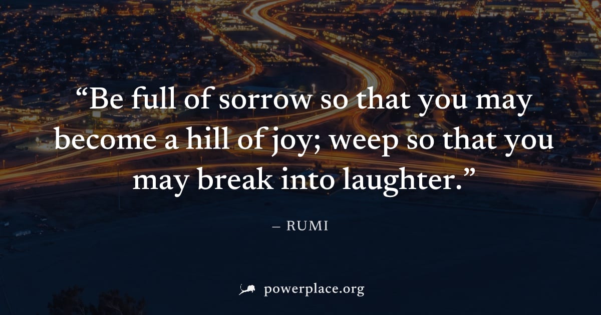 "Be full of sorrow so that you may become a hill of joy; weep so that you may break into laughter." — Rumi