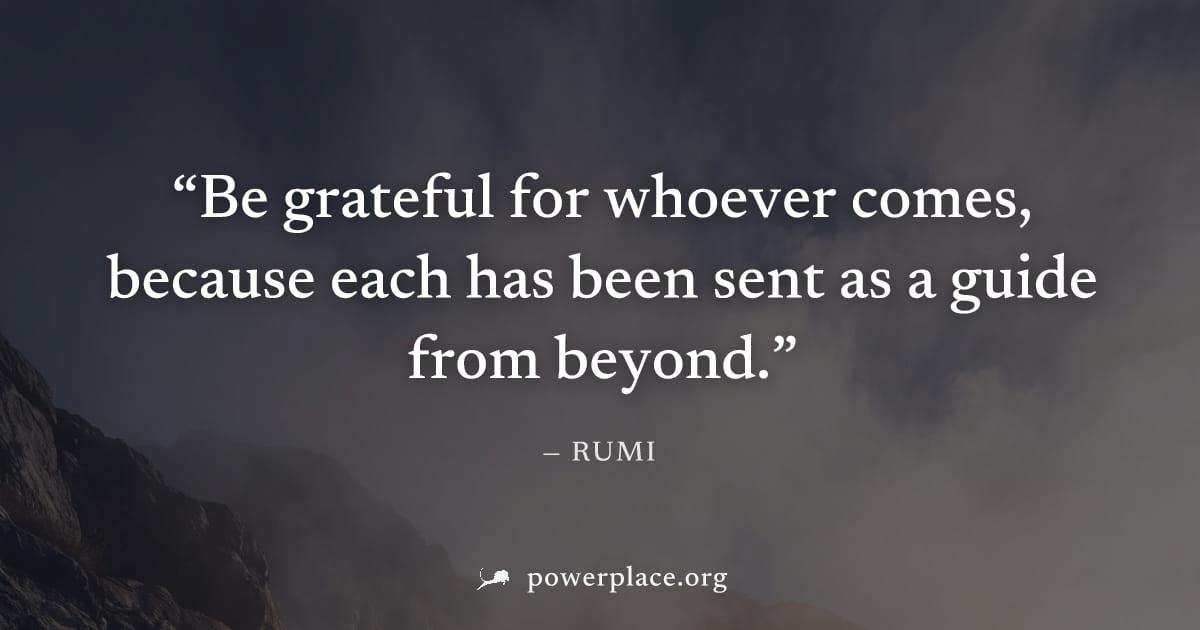 "Be grateful for whoever comes, because each has been sent as a guide from beyond." — Rumi