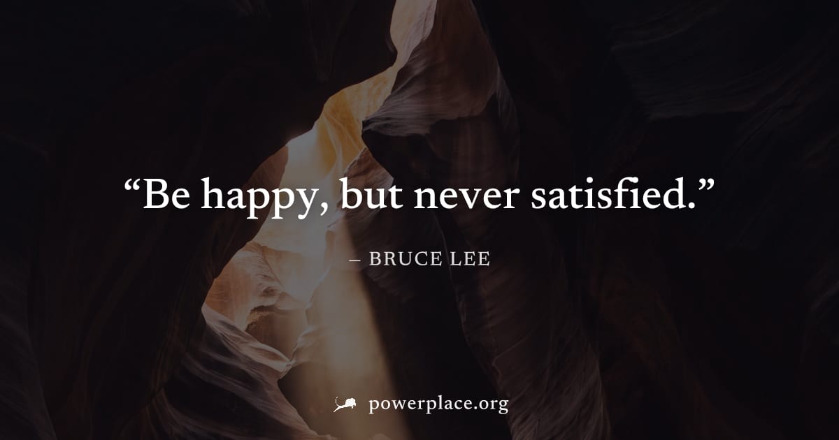 "Be happy, but never satisfied." — Bruce Lee