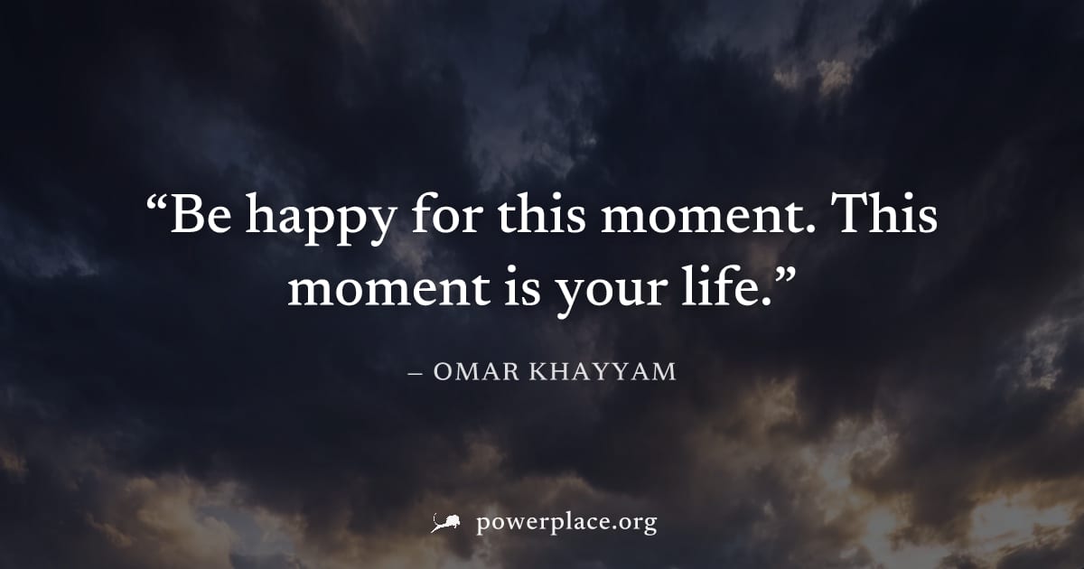 "Be happy for this moment. This moment is your life." — Omar Khayyam