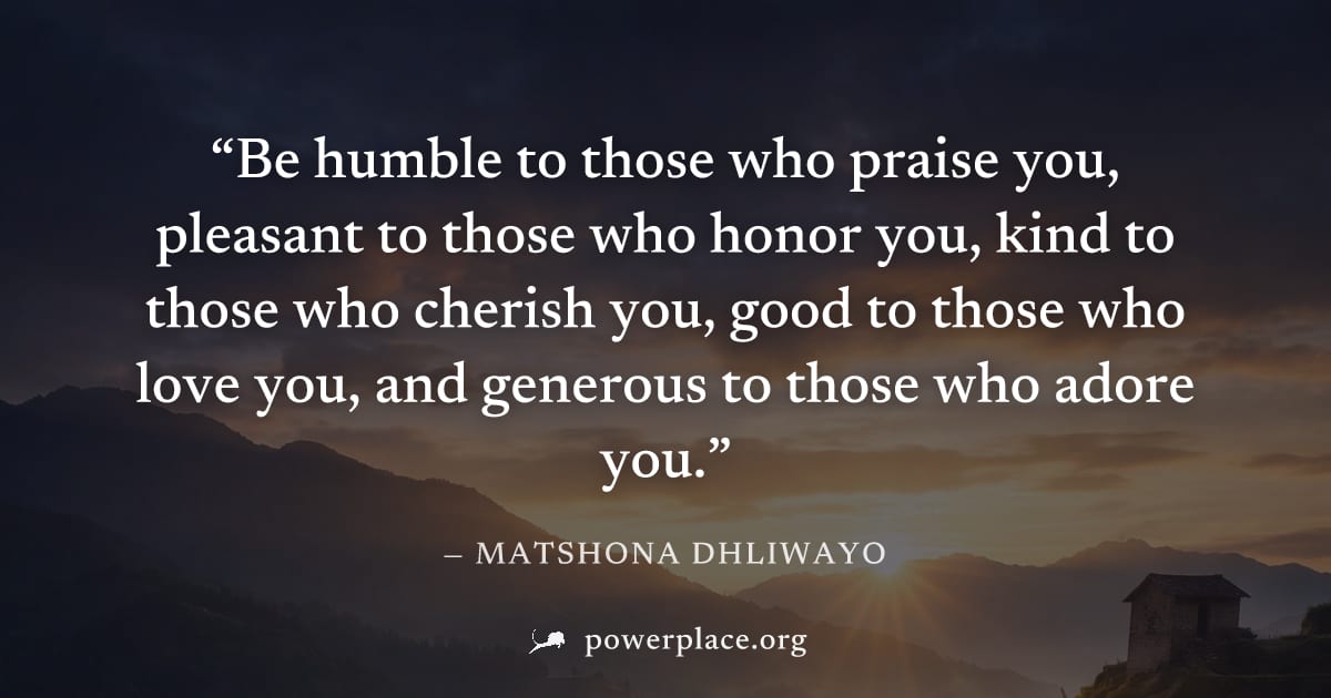 "Be humble to those who praise you, pleasant to those who honor you, kind to those who cherish you, good to those who love you, and generous to those who adore you." — Matshona Dhliwayo