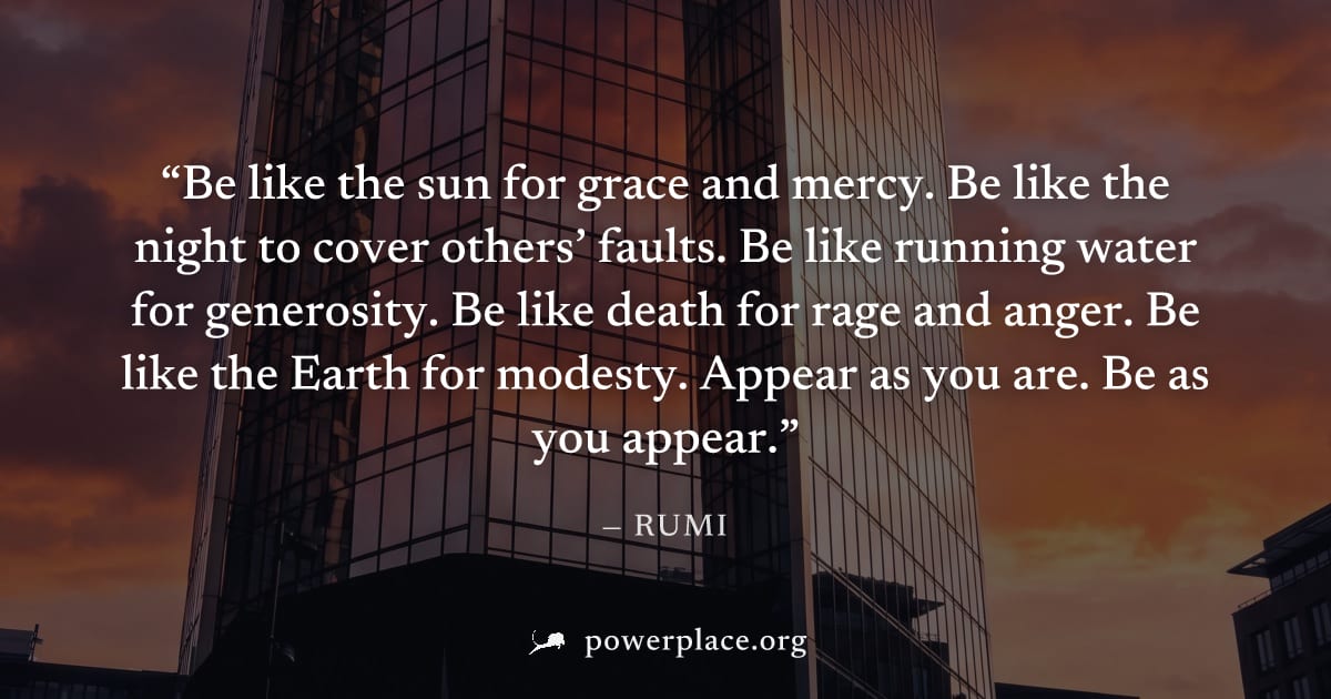 "Be like the sun for grace and mercy. Be like the night to cover others’ faults. Be like running water for generosity. Be like death for rage and anger. Be like the Earth for modesty. Appear as you ar