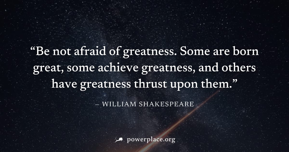 "Be not afraid of greatness. Some are born great, some achieve greatness, and others have greatness thrust upon them." — William Shakespeare