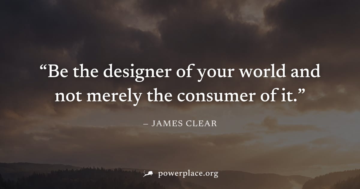 "Be the designer of your world and not merely the consumer of it." — James Clear