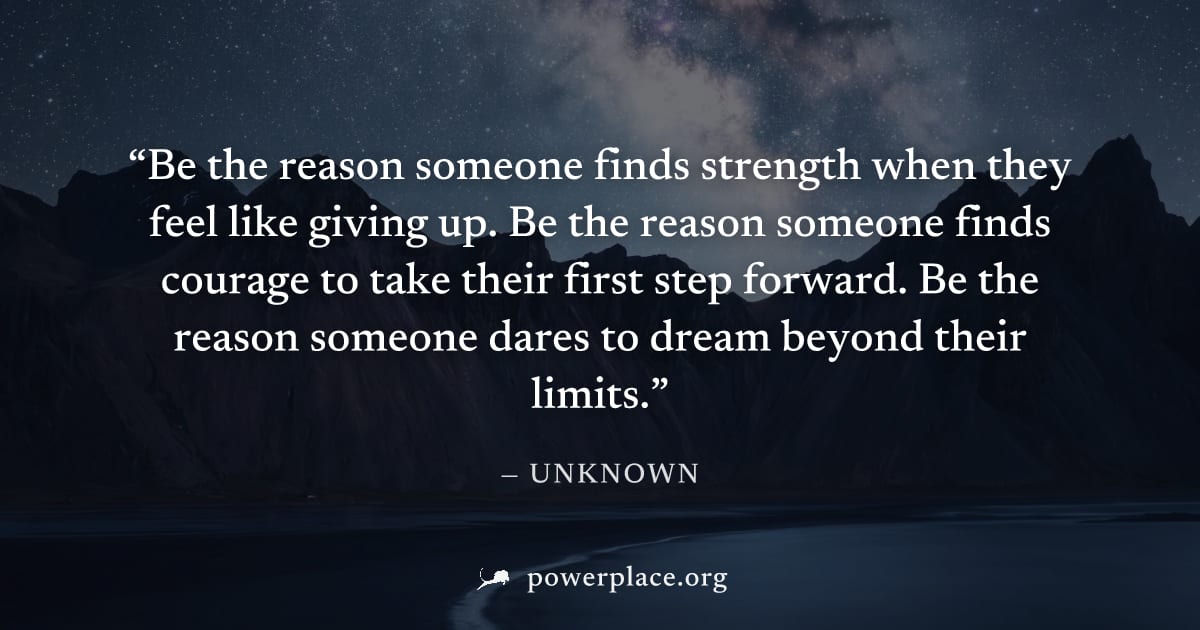 "Be the reason someone finds strength when they feel like giving up. Be the reason someone finds courage to take their first step forward. Be the reason someone dares to dream beyond their limits." — 
