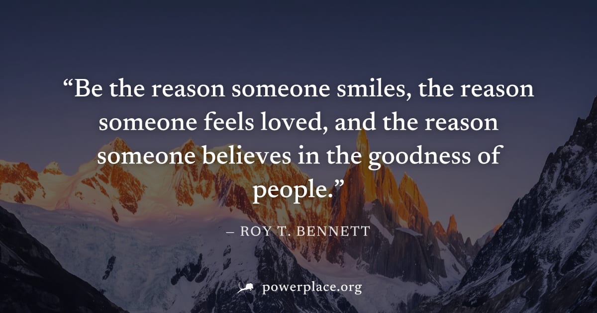 "Be the reason someone smiles, the reason someone feels loved, and the reason someone believes in the goodness of people." — Roy T. Bennett