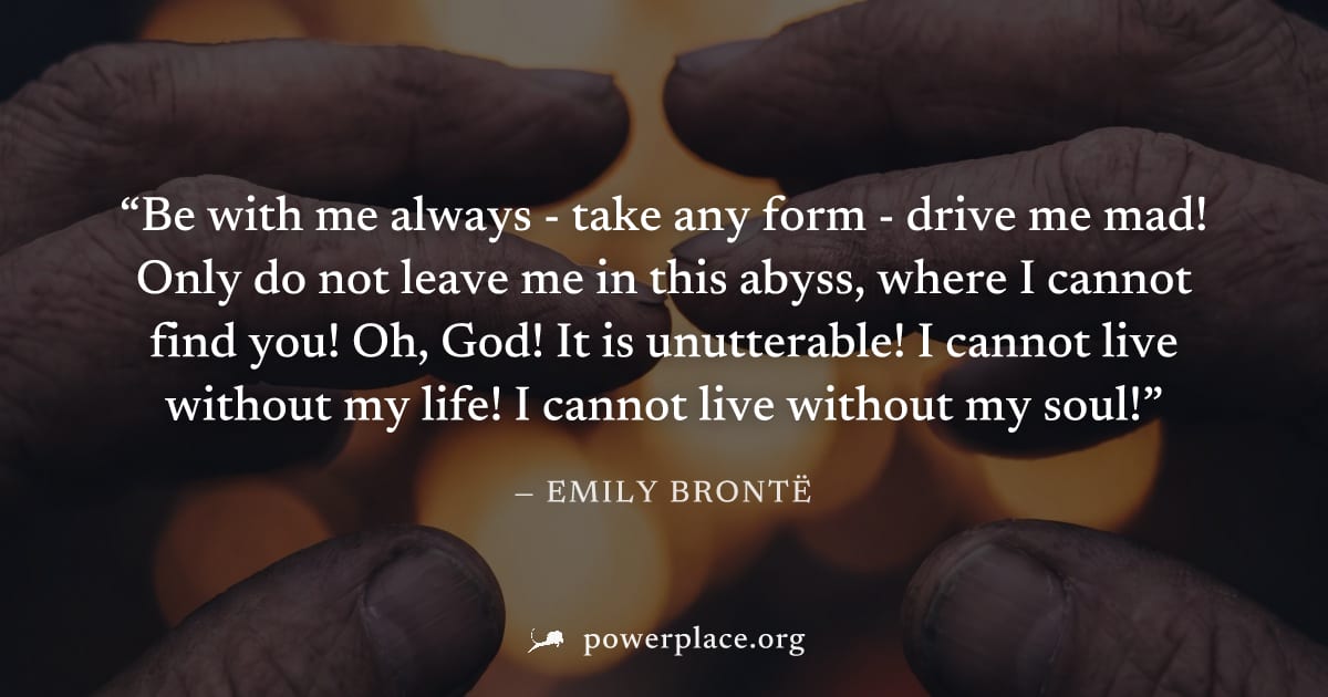 "Be with me always - take any form - drive me mad! Only do not leave me in this abyss, where I cannot find you! Oh, God! It is unutterable! I cannot live without my life! I cannot live without my soul