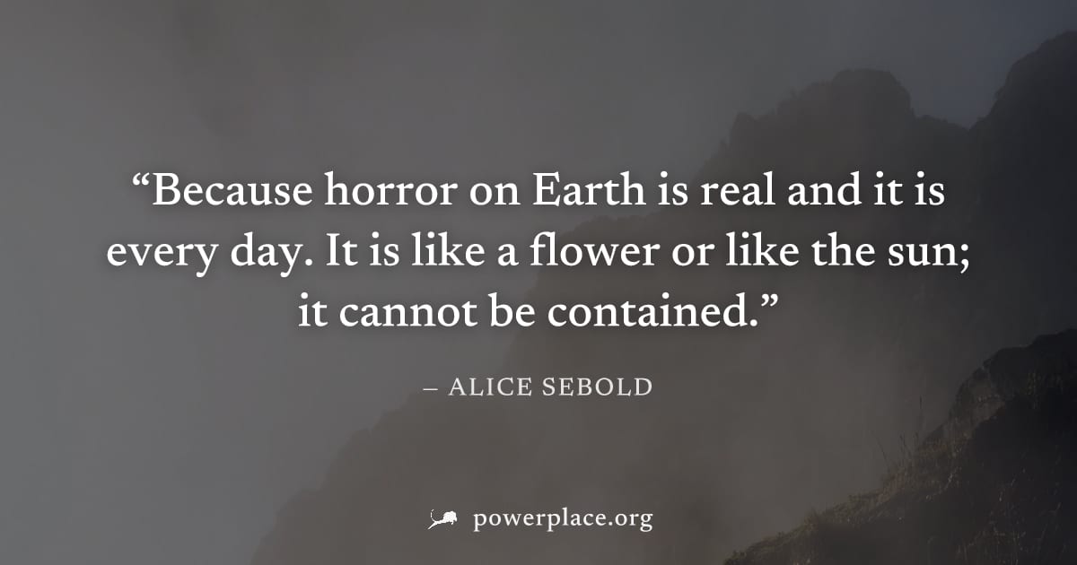 "Because horror on Earth is real and it is every day. It is like a flower or like the sun; it cannot be contained." — Alice Sebold
