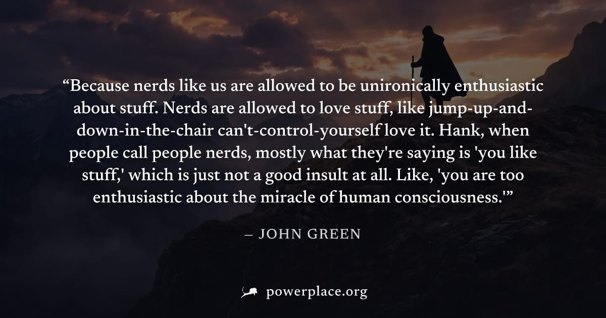 "Because nerds like us are allowed to be unironically enthusiastic about stuff. Nerds are allowed to love stuff, like jump-up-and-down-in-the-chair can't-control-yourself love it. Hank, when people ca