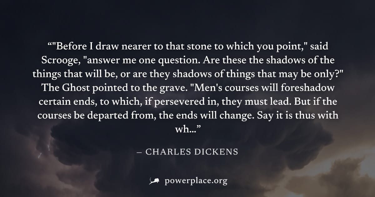 ""Before I draw nearer to that stone to which you point," said Scrooge, "answer me one question. Are these the shadows of the things that will be, or are they shadows of things that may be only?" The 
