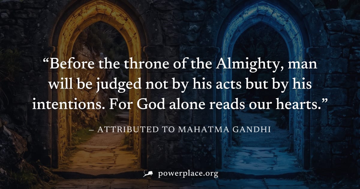 "Before the throne of the Almighty, man will be judged not by his acts but by his intentions. For God alone reads our hearts." — Attributed to Mahatma Gandhi