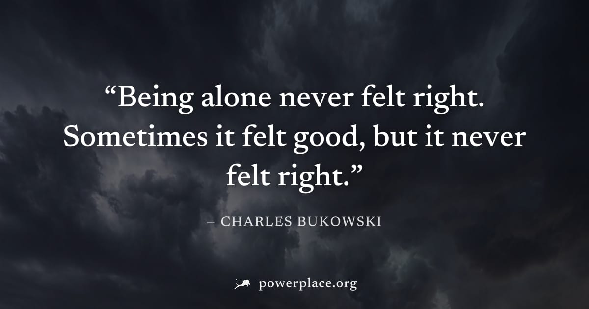 "Being alone never felt right. Sometimes it felt good, but it never felt right." — Charles Bukowski