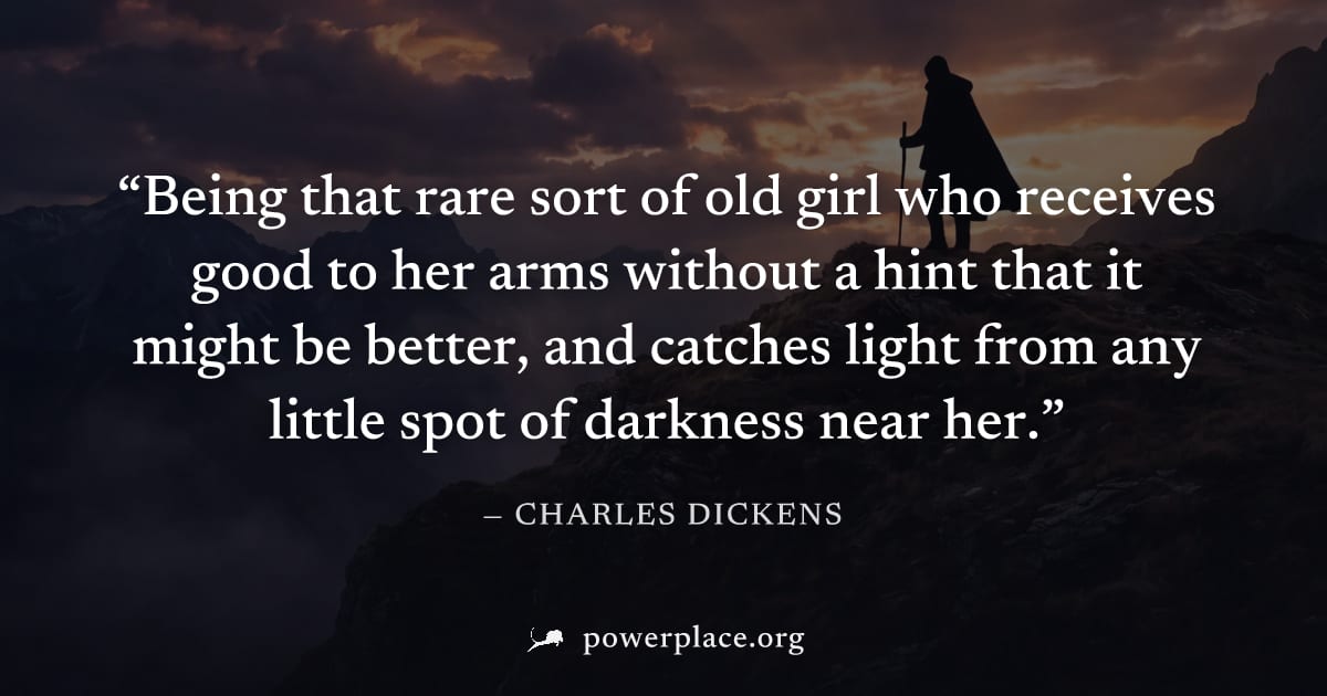 "Being that rare sort of old girl who receives good to her arms without a hint that it might be better, and catches light from any little spot of darkness near her." — Charles Dickens